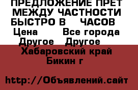 ПРЕДЛОЖЕНИЕ ПРЕТ МЕЖДУ ЧАСТНОСТИ БЫСТРО В 72 ЧАСОВ › Цена ­ 0 - Все города Другое » Другое   . Хабаровский край,Бикин г.